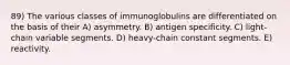 89) The various classes of immunoglobulins are differentiated on the basis of their A) asymmetry. B) antigen specificity. C) light-chain variable segments. D) heavy-chain constant segments. E) reactivity.