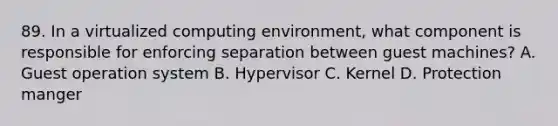 89. In a virtualized computing environment, what component is responsible for enforcing separation between guest machines? A. Guest operation system B. Hypervisor C. Kernel D. Protection manger