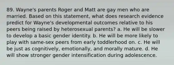 89. Wayne's parents Roger and Matt are gay men who are married. Based on this statement, what does research evidence predict for Wayne's developmental outcomes relative to his peers being raised by heterosexual parents? a. He will be slower to develop a basic gender identity. b. He will be more likely to play with same-sex peers from early toddlerhood on. c. He will be just as cognitively, emotionally, and morally mature. d. He will show stronger gender intensification during adolescence.