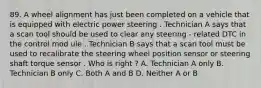 89. A wheel alignment has just been completed on a vehicle that is equipped with electric power steering . Technician A says that a scan tool should be used to clear any steering - related DTC in the control mod ule . Technician B says that a scan tool must be used to recalibrate the steering wheel position sensor or steering shaft torque sensor . Who is right ? A. Technician A only B. Technician B only C. Both A and B D. Neither A or B