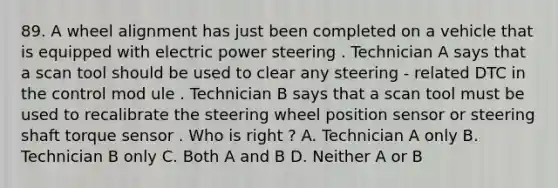 89. A wheel alignment has just been completed on a vehicle that is equipped with electric power steering . Technician A says that a scan tool should be used to clear any steering - related DTC in the control mod ule . Technician B says that a scan tool must be used to recalibrate the steering wheel position sensor or steering shaft torque sensor . Who is right ? A. Technician A only B. Technician B only C. Both A and B D. Neither A or B