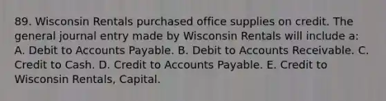 89. Wisconsin Rentals purchased office supplies on credit. The general journal entry made by Wisconsin Rentals will include a: A. Debit to Accounts Payable. B. Debit to Accounts Receivable. C. Credit to Cash. D. Credit to Accounts Payable. E. Credit to Wisconsin Rentals, Capital.