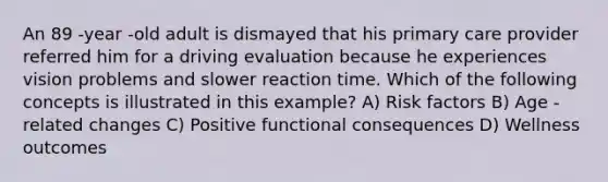 An 89 -year -old adult is dismayed that his primary care provider referred him for a driving evaluation because he experiences vision problems and slower reaction time. Which of the following concepts is illustrated in this example? A) Risk factors B) Age -related changes C) Positive functional consequences D) Wellness outcomes