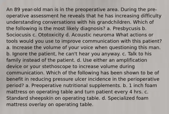 An 89 year-old man is in the preoperative area. During the pre-operative assessment he reveals that he has increasing difficulty understanding conversations with his grandchildren. Which of the following is the most likely diagnosis? a. Presbycusis b. Sociocusis c. Ototoxicity d. Acoustic neuroma What actions or tools would you use to improve communication with this patient? a. Increase the volume of your voice when questioning this man. b. Ignore the patient, he can't hear you anyway. c. Talk to his family instead of the patient. d. Use either an amplification device or your stethoscope to increase volume during communication. Which of the following has been shown to be of benefit in reducing pressure ulcer incidence in the perioperative period? a. Preoperative nutritional supplements. b. 1 inch foam mattress on operating table and turn patient every 4 hrs. c. Standard sheepskin on operating table. d. Specialized foam mattress overlay on operating table.