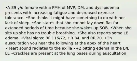 •A 89 y/o female with a PMH of MVP, DM, and dyslipidemia presents with increasing fatigue and decreased exercise tolerance. •She thinks it might have something to do with her lack of sleep. •She states that she cannot lay down flat for extended periods of time because she wakes up SOB. •When she sits up she has no trouble breathing. •She also reports some LE edema. •Vital signs: BP 116/72, HR 84, and RR 20. •On auscultation you hear the following at the apex of the heart •Heart sound radiates to the axilla •+2 pitting edema in the B/L LE •Crackles are present at the lung bases during auscultation