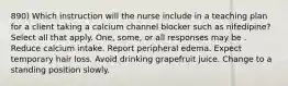 890) Which instruction will the nurse include in a teaching plan for a client taking a calcium channel blocker such as nifedipine? Select all that apply. One, some, or all responses may be . Reduce calcium intake. Report peripheral edema. Expect temporary hair loss. Avoid drinking grapefruit juice. Change to a standing position slowly.