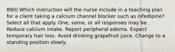 890) Which instruction will the nurse include in a teaching plan for a client taking a calcium channel blocker such as nifedipine? Select all that apply. One, some, or all responses may be . Reduce calcium intake. Report peripheral edema. Expect temporary hair loss. Avoid drinking grapefruit juice. Change to a standing position slowly.