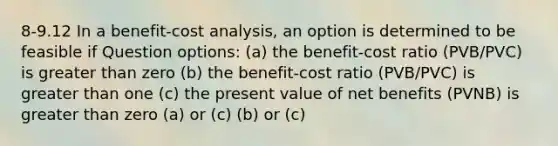 8-9.12 In a benefit-cost analysis, an option is determined to be feasible if Question options: (a) the benefit-cost ratio (PVB/PVC) is greater than zero (b) the benefit-cost ratio (PVB/PVC) is greater than one (c) the present value of net benefits (PVNB) is greater than zero (a) or (c) (b) or (c)