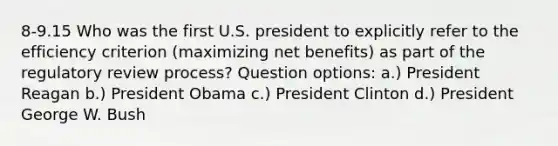 8-9.15 Who was the first U.S. president to explicitly refer to the efficiency criterion (maximizing net benefits) as part of the regulatory review process? Question options: a.) President Reagan b.) President Obama c.) President Clinton d.) President George W. Bush