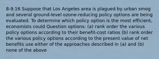 8-9.16 Suppose that Los Angeles area is plagued by urban smog and several ground-level ozone-reducing policy options are being evaluated. To determine which policy option is the most efficient, economists could Question options: (a) rank order the various policy options according to their benefit-cost ratios (b) rank order the various policy options according to the present value of net benefits use either of the approaches described in (a) and (b) none of the above