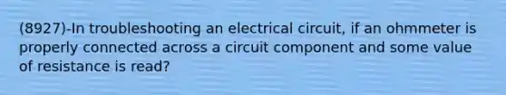 (8927)-In troubleshooting an electrical circuit, if an ohmmeter is properly connected across a circuit component and some value of resistance is read?