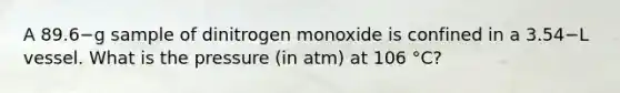 A 89.6−g sample of dinitrogen monoxide is confined in a 3.54−L vessel. What is the pressure (in atm) at 106 °C?