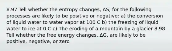 8.97 Tell whether the entropy changes, ΔS, for the following processes are likely to be positive or negative: a) the conversion of liquid water to water vapor at 100 C b) the freezing of liquid water to ice at 0 C c) The eroding of a mountain by a glacier 8.98 Tell whether the free energy changes, ΔG, are likely to be positive, negative, or zero