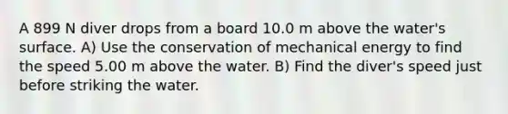 A 899 N diver drops from a board 10.0 m above the water's surface. A) Use the conservation of mechanical energy to find the speed 5.00 m above the water. B) Find the diver's speed just before striking the water.