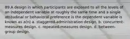 89.A design in which participants are exposed to all the levels of an independent variable at roughly the same time and a single attitudinal or behavioral preference is the dependent variable is known as a(n) a. staggered-administration design. b. concurrent-measures design. c. repeated-measures design. d. between-group design.