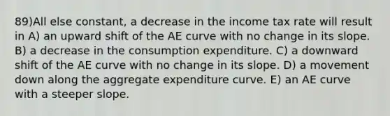 89)All else constant, a decrease in the income tax rate will result in A) an upward shift of the AE curve with no change in its slope. B) a decrease in the consumption expenditure. C) a downward shift of the AE curve with no change in its slope. D) a movement down along the aggregate expenditure curve. E) an AE curve with a steeper slope.