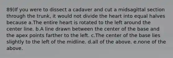 89)If you were to dissect a cadaver and cut a midsagittal section through the trunk, it would not divide the heart into equal halves because a.The entire heart is rotated to the left around the center line. b.A line drawn between the center of the base and the apex points farther to the left. c.The center of the base lies slightly to the left of the midline. d.all of the above. e.none of the above.