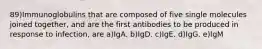 89)Immunoglobulins that are composed of five single molecules joined together, and are the first antibodies to be produced in response to infection, are a)IgA. b)IgD. c)IgE. d)IgG. e)IgM