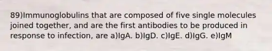 89)Immunoglobulins that are composed of five single molecules joined together, and are the first antibodies to be produced in response to infection, are a)IgA. b)IgD. c)IgE. d)IgG. e)IgM