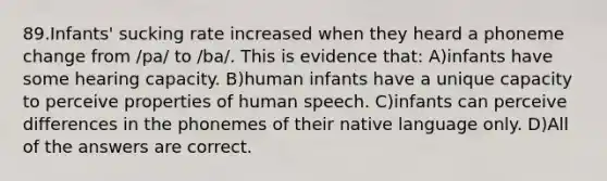 89.Infants' sucking rate increased when they heard a phoneme change from /pa/ to /ba/. This is evidence that: A)infants have some hearing capacity. B)human infants have a unique capacity to perceive properties of human speech. C)infants can perceive differences in the phonemes of their native language only. D)All of the answers are correct.