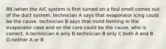 89.)when the A/C system is first turned on a foul smell comes out of the duct system. technician A says that evaporator icing could be the cause. technician B says that mold forming in the evaporator case and on the core could be the cause. who is correct. A.technician A only B.technician B only C.both A and B D.neither A or B