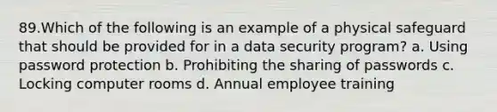 89.Which of the following is an example of a physical safeguard that should be provided for in a data security program? a. Using password protection b. Prohibiting the sharing of passwords c. Locking computer rooms d. Annual employee training