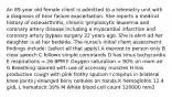 An 89-year old female client is admitted to a telemetry unit with a diagnosis of hear failure exacerbation. She reports a medical history of osteoarthritis, chronic lymphocytic leukemia and coronary artery disease including a myocardial infarction and coronary artery bypass surgery 22 years ago. She is alert ad her daughter is at her bedside. The nurse's initial client assessment findings include: (select all that apply) A oiented to person only B clear speech C follows simple commands D has sinus tachycardia E respirations = 26 BPM F Oxygen saturation = 90% on room air G Breathing labored with use of accessoy muscles H has productive cough with pink frothy sputum I crepitus in bilateral knee joints J enlarged bony nodules on hands K hemoglobin 12.4 g/dL L hematocit 39% M White blood cell count 120000 mm3