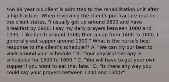 *An 89-year-old client is admitted to the rehabilitation unit after a hip fracture. When reviewing the client's pre-fracture routine the client states, "I usually get up around 0800 and have breakfast by 0900; I say my daily prayers between 1000 and 1030. I like lunch around 1300; then a nap from 1400 to 1600. I generally eat supper around 1900." What is the nurse's best response to the client's schedule?* A. "We can try our best to work around your schedule." B. "Your physical therapy is scheduled for 1500 to 1600." C. "You will have to get your own supper if you want to eat that late." D. "Is there any way you could say your prayers between 1230 and 1300?"