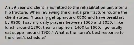 An 89-year-old client is admitted to the rehabilitation unit after a hip fracture. When reviewing the client's pre-fracture routine the client states, "I usually get up around 0800 and have breakfast by 0900; I say my daily prayers between 1000 and 1030. I like lunch around 1300; then a nap from 1400 to 1600. I generally eat supper around 1900." What is the nurse's best response to the client's schedule?