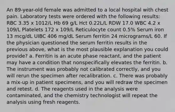 An 89-year-old female was admitted to a local hospital with chest pain. Laboratory tests were ordered with the following results: RBC 3.35 x 1012/L Hb 69 g/L Hct 0.22L/L RDW 17.0 WBC 4.2 x 109/L Platelets 172 x 109/L Reticulocyte count 0.5% Serum iron 13 mcg/dL UIBC 406 mg/dL Serum ferritin 24 micrograms/L 60. If the physician questioned the serum ferritin results in the previous above, what is the most plausible explanation you could provide? a. Ferritin is an acute phase reactant, and the patient may have a condition that nonspecifically elevates the ferritin. b. The instrument was probably not calibrated correctly, and you will rerun the specimen after recalibration. c. There was probably a mix-up in patient specimens, and you will redraw the specimen and retest. d. The reagents used in the analysis were contaminated, and the chemistry technologist will repeat the analysis using fresh reagents.