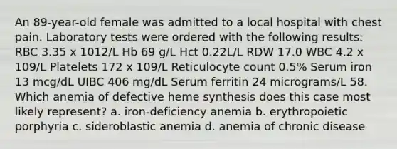 An 89-year-old female was admitted to a local hospital with chest pain. Laboratory tests were ordered with the following results: RBC 3.35 x 1012/L Hb 69 g/L Hct 0.22L/L RDW 17.0 WBC 4.2 x 109/L Platelets 172 x 109/L Reticulocyte count 0.5% Serum iron 13 mcg/dL UIBC 406 mg/dL Serum ferritin 24 micrograms/L 58. Which anemia of defective heme synthesis does this case most likely represent? a. iron-deficiency anemia b. erythropoietic porphyria c. sideroblastic anemia d. anemia of chronic disease