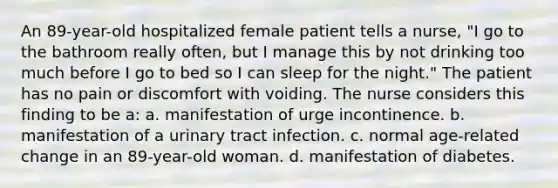 An 89-year-old hospitalized female patient tells a nurse, "I go to the bathroom really often, but I manage this by not drinking too much before I go to bed so I can sleep for the night." The patient has no pain or discomfort with voiding. The nurse considers this finding to be a: a. manifestation of urge incontinence. b. manifestation of a urinary tract infection. c. normal age-related change in an 89-year-old woman. d. manifestation of diabetes.