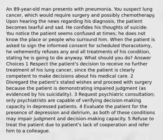 An 89-year-old man presents with pneumonia. You suspect lung cancer, which would require surgery and possibly chemotherapy. Upon hearing the news regarding his diagnosis, the patient becomes tearful and sad. He confides his thoughts of suicide. You notice the patient seems confused at times; he does not know the place or people who surround him. When the patient is asked to sign the informed consent for scheduled thoracotomy, he vehemently refuses any and all treatments of his condition, stating he is going to die anyway. What should you do? Answer Choices 1 Respect the patient's decision to receive no further treatment of his lung cancer, since the patient is clearly competent to make decisions about his medical care. 2 Disregard the patient's stated wishes and proceed with surgery because the patient is demonstrating impaired judgment (as evidenced by his suicidality). 3 Request psychiatric consultation; only psychiatrists are capable of verifying decision-making capacity in depressed patients. 4 Evaluate the patient for the presence of depression and delirium, as both of these conditions may impair judgment and decision-making capacity. 5 Refuse to treat the patient due to patient's lack of cooperation and refer him to a colleague.