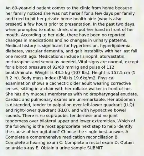 An 89-year-old patient comes to the clinic from home because her family noticed she was not herself for a few days per family and tried to hit her private home health aide (who is also present) a few hours prior to presentation. In the past two days, when prompted to eat or drink, she put her hand in front of her mouth. According to her aide, there have been no reported changes in medications and no changes in urinary patterns. Medical history is significant for hypertension, hyperlipidemia, diabetes, vascular dementia, and gait instability with her last fall one month ago. Medications include lisinopril, atorvastatin, mirtazapine, and senna as needed. Vital signs are normal, except for a blood pressure of 92/60 mmHg and pulse of 112 beats/minute. Weight is 48.5 kg (107 lbs). Height is 157.5 cm (5 ft 2 in). Body mass index (BMI) is 19.6kg/m2. Physical examination shows a cachectic older adult wearing corrective lenses, sitting in a chair with her rollator walker in front of her. She has dry mucous membranes with no oropharyngeal exudate. Cardiac and pulmonary exams are unremarkable. Her abdomen is distended, tender to palpation over left-lower quadrant (LLQ) and right-lower quadrant (RLQ), and with hypoactive bowel sounds. There is no suprapubic tenderness and no joint tenderness over bilateral upper and lower extremities. Which of the following is the most appropriate next step to help identify the cause of her agitation? Choose the single best answer. A. Complete a comprehensive medication reconciliation B. Complete a hearing exam C. Complete a rectal exam D. Obtain an ankle x-ray E. Obtain a urine sample SUBMIT