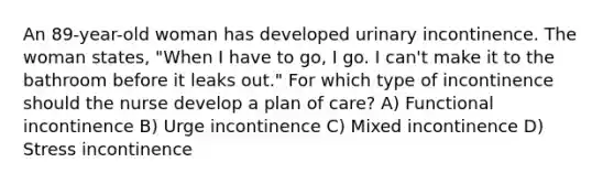 An 89-year-old woman has developed urinary incontinence. The woman states, "When I have to go, I go. I can't make it to the bathroom before it leaks out." For which type of incontinence should the nurse develop a plan of care? A) Functional incontinence B) Urge incontinence C) Mixed incontinence D) Stress incontinence