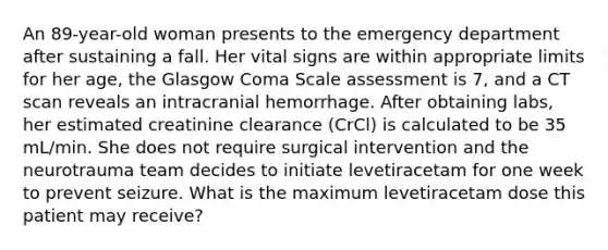 An 89-year-old woman presents to the emergency department after sustaining a fall. Her vital signs are within appropriate limits for her age, the Glasgow Coma Scale assessment is 7, and a CT scan reveals an intracranial hemorrhage. After obtaining labs, her estimated creatinine clearance (CrCl) is calculated to be 35 mL/min. She does not require surgical intervention and the neurotrauma team decides to initiate levetiracetam for one week to prevent seizure. What is the maximum levetiracetam dose this patient may receive?