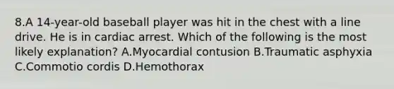 8.A 14-year-old baseball player was hit in the chest with a line drive. He is in cardiac arrest. Which of the following is the most likely explanation? A.Myocardial contusion B.Traumatic asphyxia C.Commotio cordis D.Hemothorax