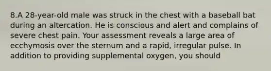 8.A 28-year-old male was struck in the chest with a baseball bat during an altercation. He is conscious and alert and complains of severe chest pain. Your assessment reveals a large area of ecchymosis over the sternum and a rapid, irregular pulse. In addition to providing supplemental oxygen, you should