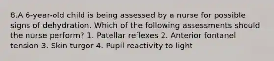 8.A 6-year-old child is being assessed by a nurse for possible signs of dehydration. Which of the following assessments should the nurse perform? 1. Patellar reflexes 2. Anterior fontanel tension 3. Skin turgor 4. Pupil reactivity to light