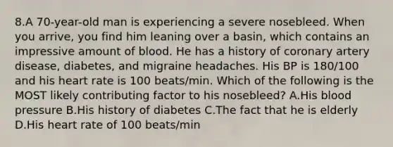 8.A 70-year-old man is experiencing a severe nosebleed. When you arrive, you find him leaning over a basin, which contains an impressive amount of blood. He has a history of coronary artery disease, diabetes, and migraine headaches. His BP is 180/100 and his heart rate is 100 beats/min. Which of the following is the MOST likely contributing factor to his nosebleed? A.His blood pressure B.His history of diabetes C.The fact that he is elderly D.His heart rate of 100 beats/min