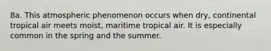 8a. This atmospheric phenomenon occurs when dry, continental tropical air meets moist, maritime tropical air. It is especially common in the spring and the summer.