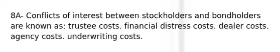 8A- Conflicts of interest between stockholders and bondholders are known as: trustee costs. financial distress costs. dealer costs. agency costs. underwriting costs.