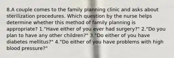 8.A couple comes to the family planning clinic and asks about sterilization procedures. Which question by the nurse helps determine whether this method of family planning is appropriate? 1."Have either of you ever had surgery?" 2."Do you plan to have any other children?" 3."Do either of you have diabetes mellitus?" 4."Do either of you have problems with high blood pressure?"