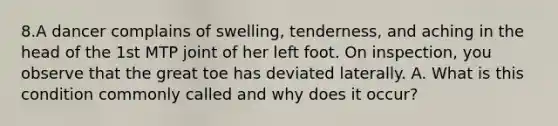 8.A dancer complains of swelling, tenderness, and aching in the head of the 1st MTP joint of her left foot. On inspection, you observe that the great toe has deviated laterally. A. What is this condition commonly called and why does it occur?