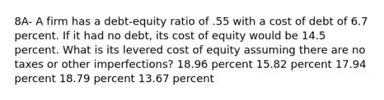 8A- A firm has a debt-equity ratio of .55 with a cost of debt of 6.7 percent. If it had no debt, its cost of equity would be 14.5 percent. What is its levered cost of equity assuming there are no taxes or other imperfections? 18.96 percent 15.82 percent 17.94 percent 18.79 percent 13.67 percent