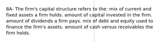 8A- The firm's capital structure refers to the: mix of current and fixed assets a firm holds. amount of capital invested in the firm. amount of dividends a firm pays. mix of debt and equity used to finance the firm's assets. amount of cash versus receivables the firm holds.