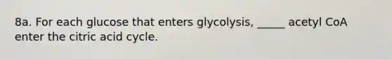 8a. For each glucose that enters glycolysis, _____ acetyl CoA enter the citric acid cycle.