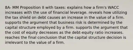 8A- MM Proposition II with taxes: explains how a firm's WACC increases with the use of financial leverage. reveals how utilizing the tax shield on debt causes an increase in the value of a firm. supports the argument that business risk is determined by the capital structure employed by a firm. supports the argument that the cost of equity decreases as the debt-equity ratio increases. reaches the final conclusion that the capital structure decision is irrelevant to the value of a firm.