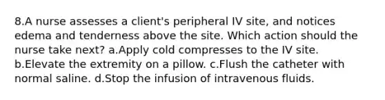 8.A nurse assesses a client's peripheral IV site, and notices edema and tenderness above the site. Which action should the nurse take next? a.Apply cold compresses to the IV site. b.Elevate the extremity on a pillow. c.Flush the catheter with normal saline. d.Stop the infusion of intravenous fluids.