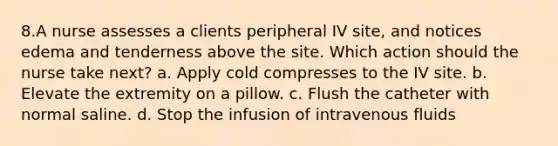 8.A nurse assesses a clients peripheral IV site, and notices edema and tenderness above the site. Which action should the nurse take next? a. Apply cold compresses to the IV site. b. Elevate the extremity on a pillow. c. Flush the catheter with normal saline. d. Stop the infusion of intravenous fluids